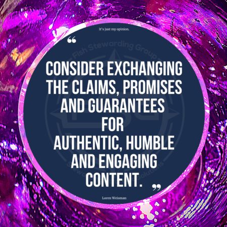 A purple textured and light background. Then a shiny lighter purple border round a center of a circle in blue with a Fish Stewarding Group water mark. In the circle are two large quote graphics and on the bottom in small letters, text that reads Loren Weisman. Above the quote it reads: It’s just my opinion. In the center is the quote in text that reads “Consider exchanging the claims, promises and guarantees for authentic, humble and engaging content.”