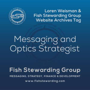 An archives tag graphic with a dark to lighter blue fade from the bottom to the top of the square image. On the top left is the Fish Stewarding Group Logo. To the right reads in a white text, Loren Weisman and Fish Stewarding Group website archives tag. In the center of the image in a larger font , it reads Messaging and Optics Strategist. Behind it, is a dark FSG logo watermark. On the bottom it reads Fish Stewarding Group, beneath that it reads Messaging, Strategy, Finance and Development and under that is the website www.fishstewarding.com