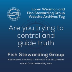 Light Blue fading from darker blue on the bottom to lighter blue on the top of a long square graphic. On the bottom half of the image is half of the FSG logo as a large watermark faded into the blue background. In the upper middle section is Fish stewarding Group logo on the left side and to the right the words in white lettering that reads FSG Messaging and Optics Strategist. Beneath those words in a larger font, it reads Loren Weisman. Centered under the FSG logo and the Loren Weisman text, it reads Fish Stewarding Group, then an asterisk followed by FSG Messaging and Optics, then another asterisk followed by the words FSG Development. Then beneath the sites is a thick rectangular border. Inside the border is the text that reads: Are you trying to control and guide truth.