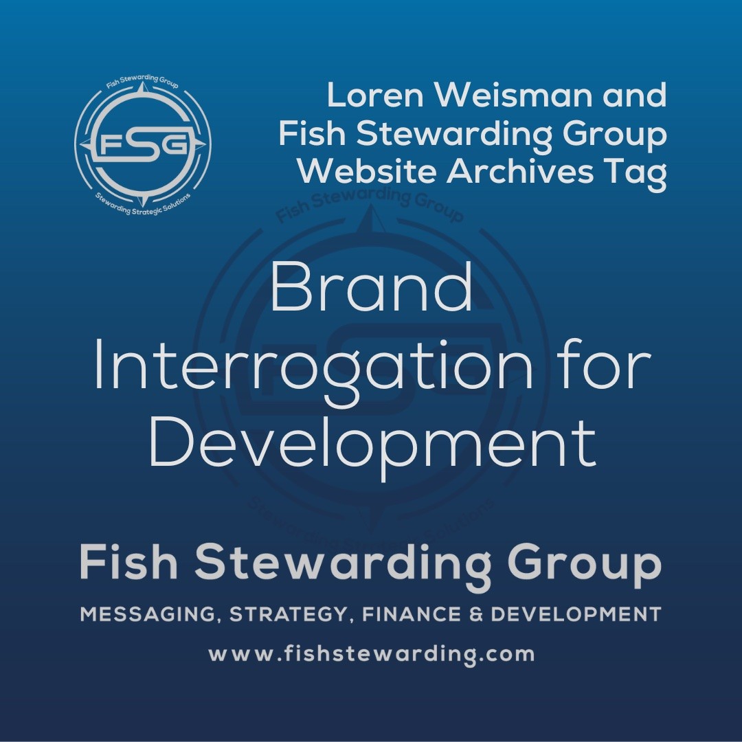 A square shaped Image for the Brand Interrogation for Development archives tag page on the website. The background is a blue gradient color that goes from a dark blue on the bottom to a lighter blue on top. The text in the center of the image in a light gray reads: Brand Interrogation for Development. The text in gray in the upper right corner reads: Loren Weisman and Fish Stewarding Group Website Archives Tag. To the left side is an FSG logo in gray. The logo has the letters FSG in the middle with a circle with four pointed arrows facing north, south, east and west with the S connected to that circle. Four rounded lines make the next circle of the circle and the last layer is a thin circle with the text on the Bottom that reads Stewarding Strategist Solutions and on top, the text reads Fish Stewarding Group. In the center background of the image is a watermarked FSG logo, faded in blue, in the background. On the bottom Center is the text in gray that reads: Fish Stewarding Group. Underneath it, it reads: Messaging, Strategy, Finance and Development. Beneath that it reads: www.fishstewarding.com.