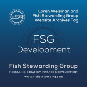 A square shaped Image for the FSG Development archives tag page on the website. The background is a blue gradient color that goes from a dark blue on the bottom to a lighter blue on top. The text in the center of the image in a light gray reads: FSG Development. The text in gray in the upper right corner reads: Loren Weisman and Fish Stewarding Group Website Archives Tag. To the left side is an FSG logo in gray. The logo has the letters FSG in the middle with a circle with four pointed arrows facing north, south, east and west with the S connected to that circle. Four rounded lines make the next circle of the circle and the last layer is a thin circle with the text on the Bottom that reads Stewarding Strategist Solutions and on top, the text reads Fish Stewarding Group. In the center background of the image is a watermarked FSG logo, faded in blue, in the background. On the bottom Center is the text in gray that reads: Fish Stewarding Group. Underneath it, it reads: Messaging, Strategy, Finance and Development. Beneath that it reads: www.fishstewarding.com.