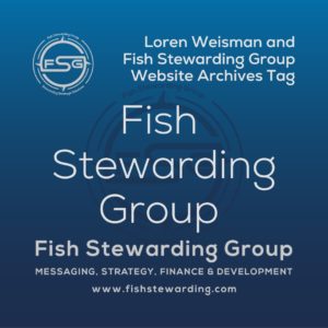 A square shaped Image for the Fish Stewarding Group archives tag page on the website. The background is a blue gradient color that goes from a dark blue on the bottom to a lighter blue on top. The text in the center of the image in a light gray reads: Fish Stewarding Group. The text in gray in the upper right corner reads: Loren Weisman and Fish Stewarding Group Website Archives Tag. To the left side is an FSG logo in gray. The logo has the letters FSG in the middle with a circle with four pointed arrows facing north, south, east and west with the S connected to that circle. Four rounded lines make the next circle of the circle and the last layer is a thin circle with the text on the Bottom that reads Stewarding Strategist Solutions and on top, the text reads Fish Stewarding Group. In the center background of the image is a watermarked FSG logo, faded in blue, in the background. On the bottom Center is the text in gray that reads: Fish Stewarding Group. Underneath it, it reads: Messaging, Strategy, Finance and Development. Beneath that it reads: www.fishstewarding.com.