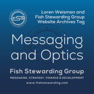 A square shaped Image for the Messaging and Optics archives tag page on the website. The background is a blue gradient color that goes from a dark blue on the bottom to a lighter blue on top. The text in the center of the image in a light gray reads: Messaging and Optics. The text in gray in the upper right corner reads: Loren Weisman and Fish Stewarding Group Website Archives Tag. To the left side is an FSG logo in gray. The logo has the letters FSG in the middle with a circle with four pointed arrows facing north, south, east and west with the S connected to that circle. Four rounded lines make the next circle of the circle and the last layer is a thin circle with the text on the Bottom that reads Stewarding Strategist Solutions and on top, the text reads Fish Stewarding Group. In the center background of the image is a watermarked FSG logo, faded in blue, in the background. On the bottom Center is the text in gray that reads: Fish Stewarding Group. Underneath it, it reads: Messaging, Strategy, Finance and Development. Beneath that it reads: www.fishstewarding.com.