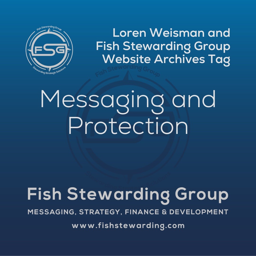 A square shaped Image for the Messaging and Protection archives tag page on the website. The background is a blue gradient color that goes from a dark blue on the bottom to a lighter blue on top. The text in the center of the image in a light gray reads: Messaging and Protection. The text in gray in the upper right corner reads: Loren Weisman and Fish Stewarding Group Website Archives Tag. To the left side is an FSG logo in gray. The logo has the letters FSG in the middle with a circle with four pointed arrows facing north, south, east and west with the S connected to that circle. Four rounded lines make the next circle of the circle and the last layer is a thin circle with the text on the Bottom that reads Stewarding Strategist Solutions and on top, the text reads Fish Stewarding Group. In the center background of the image is a watermarked FSG logo, faded in blue, in the background. On the bottom Center is the text in gray that reads: Fish Stewarding Group. Underneath it, it reads: Messaging, Strategy, Finance and Development. Beneath that it reads: www.fishstewarding.com.