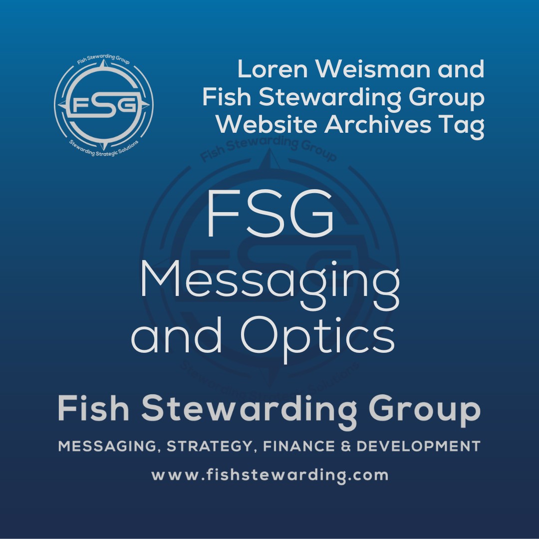 A square shaped Image for the FSG Messaging and Optics archives tag page on the website. The background is a blue gradient color that goes from a dark blue on the bottom to a lighter blue on top. The text in the center of the image in a light gray reads: FSG Messaging and Optics. The text in gray in the upper right corner reads: Loren Weisman and Fish Stewarding Group Website Archives Tag. To the left side is an FSG logo in gray. The logo has the letters FSG in the middle with a circle with four pointed arrows facing north, south, east and west with the S connected to that circle. Four rounded lines make the next circle of the circle and the last layer is a thin circle with the text on the Bottom that reads Stewarding Strategist Solutions and on top, the text reads Fish Stewarding Group. In the center background of the image is a watermarked FSG logo, faded in blue, in the background. On the bottom Center is the text in gray that reads: Fish Stewarding Group. Underneath it, it reads: Messaging, Strategy, Finance and Development. Beneath that it reads: www.fishstewarding.com.