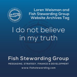 A square shaped Image for the I do not believe in my truth archives tag page on the website. The background is a blue gradient color that goes from a dark blue on the bottom to a lighter blue on top. The text in the center of the image in a light gray reads: I do not believe in my truth. The text in gray in the upper right corner reads: Loren Weisman and Fish Stewarding Group Website Archives Tag. To the left side is an FSG logo in gray. The logo has the letters FSG in the middle with a circle with four pointed arrows facing north, south, east and west with the S connected to that circle. Four rounded lines make the next circle of the circle and the last layer is a thin circle with the text on the Bottom that reads Stewarding Strategist Solutions and on top, the text reads Fish Stewarding Group. In the center background of the image is a watermarked FSG logo, faded in blue, in the background. On the bottom Center is the text in gray that reads: Fish Stewarding Group. Underneath it, it reads: Messaging, Strategy, Finance and Development. Beneath that it reads: www.fishstewarding.com.