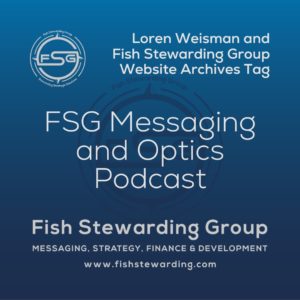 A square shaped Image for the FSG Messaging and Optics Podcast archives tag page on the website. The background is a blue gradient color that goes from a dark blue on the bottom to a lighter blue on top. The text in the center of the image in a light gray reads: FSG Messaging and Optics Podcast. The text in gray in the upper right corner reads: Loren Weisman and Fish Stewarding Group Website Archives Tag. To the left side is an FSG logo in gray. The logo has the letters FSG in the middle with a circle with four pointed arrows facing north, south, east and west with the S connected to that circle. Four rounded lines make the next circle of the circle and the last layer is a thin circle with the text on the Bottom that reads Stewarding Strategist Solutions and on top, the text reads Fish Stewarding Group. In the center background of the image is a watermarked FSG logo, faded in blue, in the background. On the bottom Center is the text in gray that reads: Fish Stewarding Group. Underneath it, it reads: Messaging, Strategy, Finance and Development. Beneath that it reads: www.fishstewarding.com.
