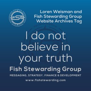 A square shaped Image for the I do not believe in your truth archives tag page on the website. The background is a blue gradient color that goes from a dark blue on the bottom to a lighter blue on top. The text in the center of the image in a light gray reads: I do not believe in your truth. The text in gray in the upper right corner reads: Loren Weisman and Fish Stewarding Group Website Archives Tag. To the left side is an FSG logo in gray. The logo has the letters FSG in the middle with a circle with four pointed arrows facing north, south, east and west with the S connected to that circle. Four rounded lines make the next circle of the circle and the last layer is a thin circle with the text on the Bottom that reads Stewarding Strategist Solutions and on top, the text reads Fish Stewarding Group. In the center background of the image is a watermarked FSG logo, faded in blue, in the background. On the bottom Center is the text in gray that reads: Fish Stewarding Group. Underneath it, it reads: Messaging, Strategy, Finance and Development. Beneath that it reads: www.fishstewarding.com.
