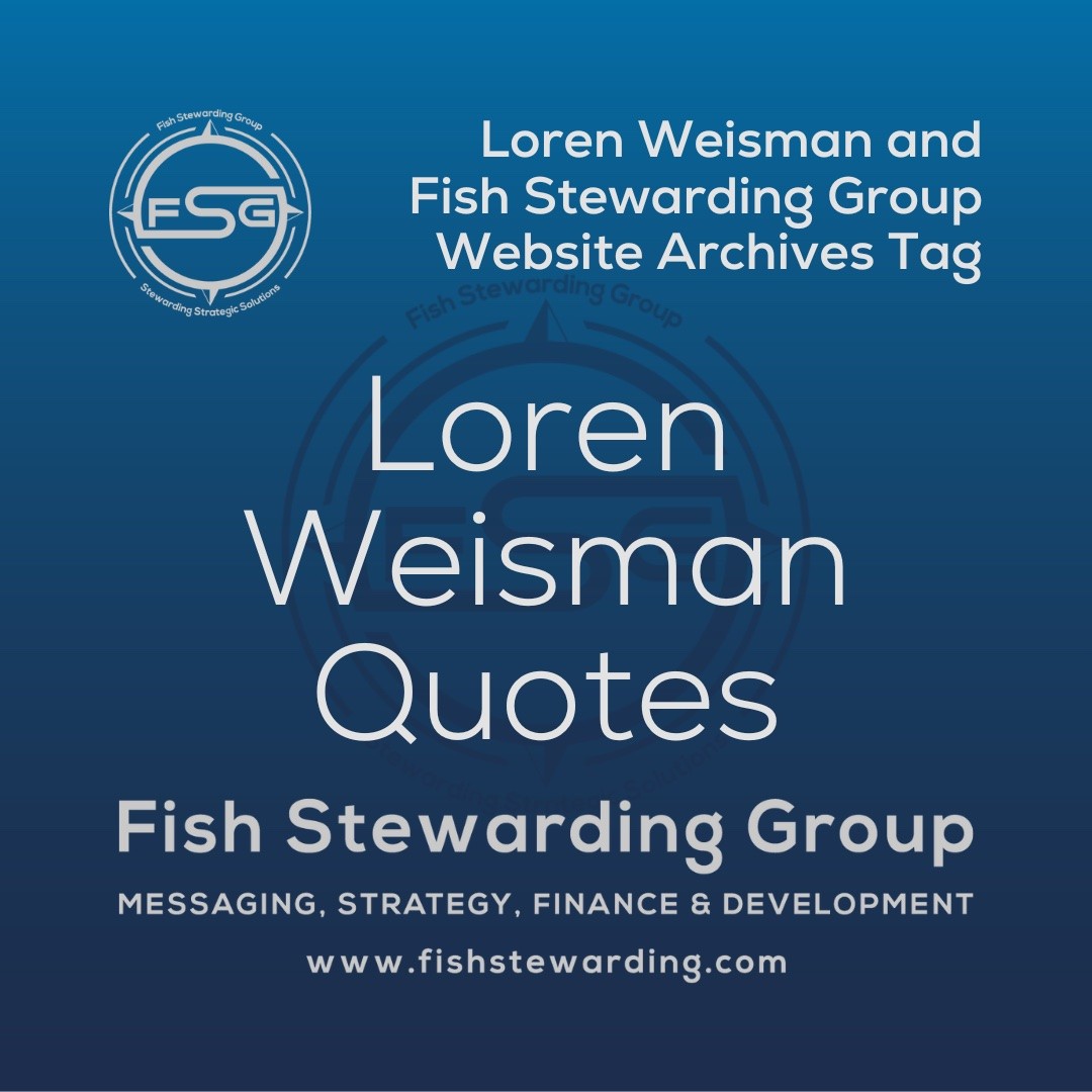 A square shaped Image for the Loren Weisman Quotes archives tag page on the website. The background is a blue gradient color that goes from a dark blue on the bottom to a lighter blue on top. The text in the center of the image in a light gray reads: Loren Weisman Quotes. The text in gray in the upper right corner reads: Loren Weisman and Fish Stewarding Group Website Archives Tag. To the left side is an FSG logo in gray. The logo has the letters FSG in the middle with a circle with four pointed arrows facing north, south, east and west with the S connected to that circle. Four rounded lines make the next circle of the circle and the last layer is a thin circle with the text on the Bottom that reads Stewarding Strategist Solutions and on top, the text reads Fish Stewarding Group. In the center background of the image is a watermarked FSG logo, faded in blue, in the background. On the bottom Center is the text in gray that reads: Fish Stewarding Group. Underneath it, it reads: Messaging, Strategy, Finance and Development. Beneath that it reads: www.fishstewarding.com.