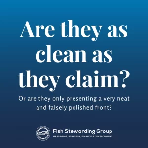 A faded dark blue background with a Fish Stewarding Group logo on the bottom with the words Fish Stewarding Group next to the logo. Beneath it, it reads Messaging, Strategy, Finance and Development. Above in the center, in white it reads "Are they as clean as they claim? Or are they only presenting a very neat and falsely polished front?" 