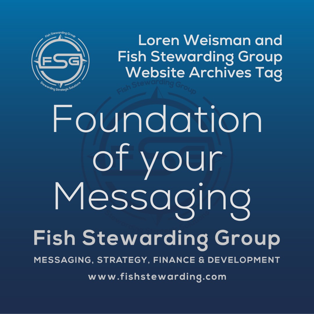 A square shaped Image for the Foundation of your Messaging archives tag page on the website. The background is a blue gradient color that goes from a dark blue on the bottom to a lighter blue on top. The text in the center of the image in a light gray reads: Foundation of your Messaging. The text in gray in the upper right corner reads: Loren Weisman and Fish Stewarding Group Website Archives Tag. To the left side is an FSG logo in gray. The logo has the letters FSG in the middle with a circle with four pointed arrows facing north, south, east and west with the S connected to that circle. Four rounded lines make the next circle of the circle and the last layer is a thin circle with the text on the Bottom that reads Stewarding Strategist Solutions and on top, the text reads Fish Stewarding Group. In the center background of the image is a watermarked FSG logo, faded in blue, in the background. On the bottom Center is the text in gray that reads: Fish Stewarding Group. Underneath it, it reads: Messaging, Strategy, Finance and Development. Beneath that it reads: www.fishstewarding.com.