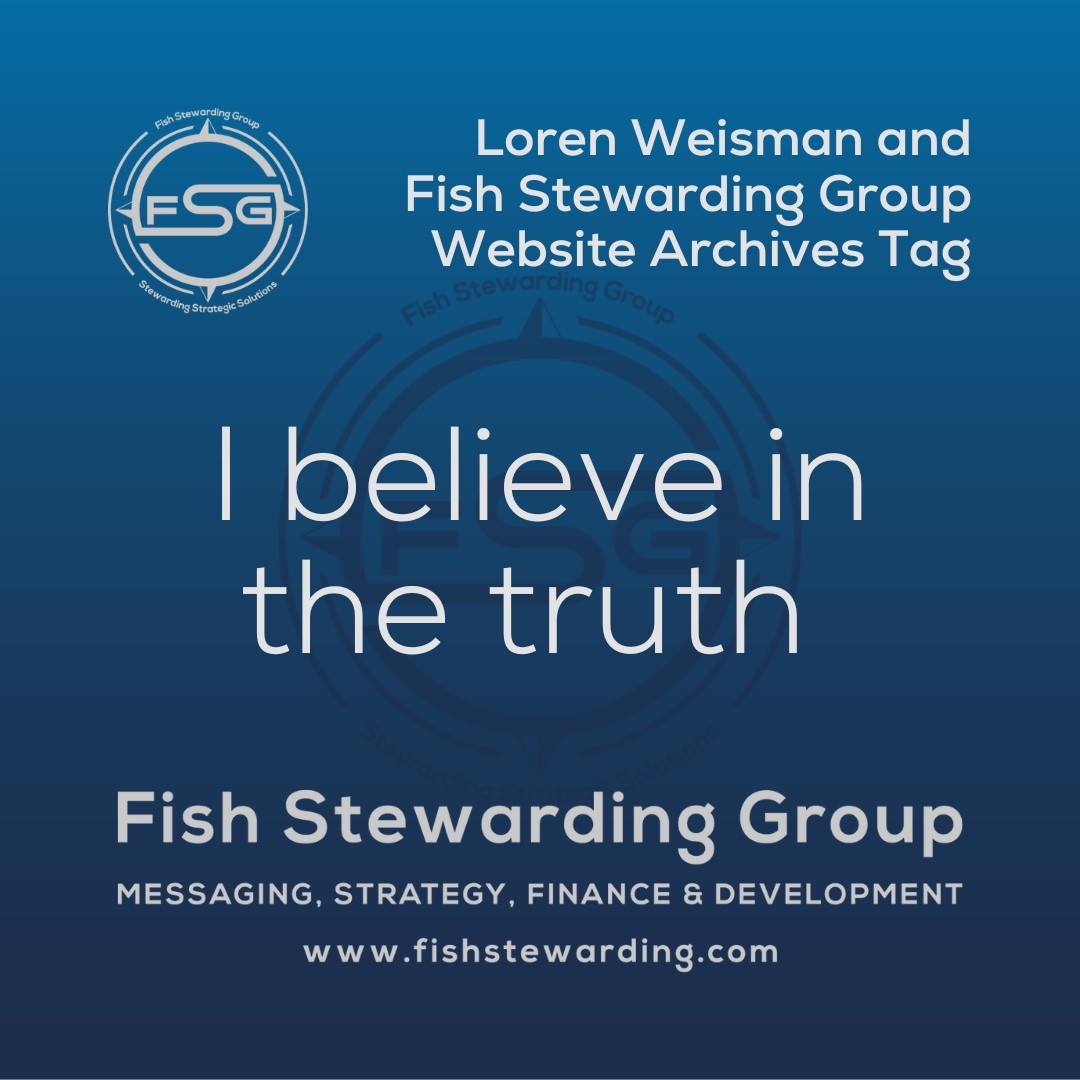 A square shaped Image for the I believe in the truth archives tag page on the website. The background is a blue gradient color that goes from a dark blue on the bottom to a lighter blue on top. The text in the center of the image in a light gray reads: I believe in the truth. The text in gray in the upper right corner reads: Loren Weisman and Fish Stewarding Group Website Archives Tag. To the left side is an FSG logo in gray. The logo has the letters FSG in the middle with a circle with four pointed arrows facing north, south, east and west with the S connected to that circle. Four rounded lines make the next circle of the circle and the last layer is a thin circle with the text on the Bottom that reads Stewarding Strategist Solutions and on top, the text reads Fish Stewarding Group. In the center background of the image is a watermarked FSG logo, faded in blue, in the background. On the bottom Center is the text in gray that reads: Fish Stewarding Group. Underneath it, it reads: Messaging, Strategy, Finance and Development. Beneath that it reads: www.fishstewarding.com.