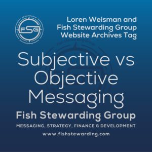 A square shaped Image for the subjective vs objective messaging archives tag page on the website. The background is a blue gradient color that goes from a dark blue on the bottom to a lighter blue on top. The text in the center of the image in a light gray reads: subjective vs objective messaging. The text in gray in the upper right corner reads: Loren Weisman and Fish Stewarding Group Website Archives Tag. To the left side is an FSG logo in gray. The logo has the letters FSG in the middle with a circle with four pointed arrows facing north, south, east and west with the S connected to that circle. Four rounded lines make the next circle of the circle and the last layer is a thin circle with the text on the Bottom that reads Stewarding Strategist Solutions and on top, the text reads Fish Stewarding Group. In the center background of the image is a watermarked FSG logo, faded in blue, in the background. On the bottom Center is the text in gray that reads: Fish Stewarding Group. Underneath it, it reads: Messaging, Strategy, Finance and Development. Beneath that it reads: www.fishstewarding.com.